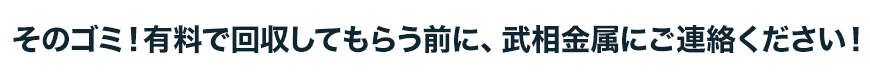 そのゴミ！有料で回収してもらう前に、武相金属にご連絡ください！