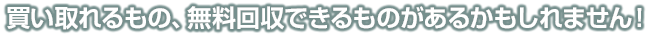 買い取れるもの、回収できるものがあるかもしれません！